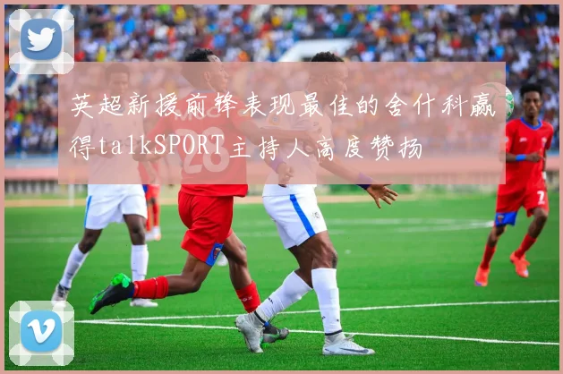 英超新援前锋表现最佳的舍什科赢得talkSPORT主持人高度赞扬
