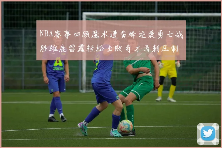 NBA赛事回顾魔术遭黄蜂逆袭勇士战胜雄鹿雷霆轻松击败奇才马刺压制热火