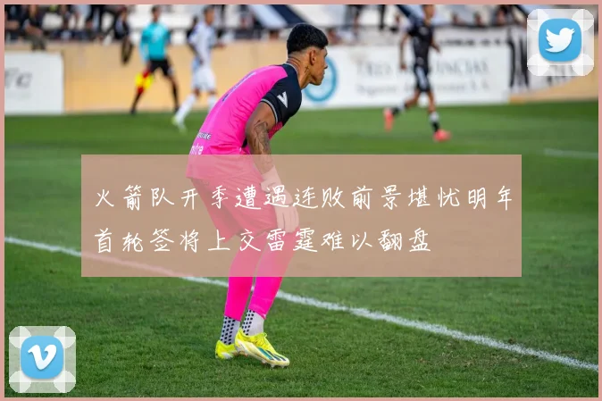 火箭队开季遭遇连败前景堪忧明年首轮签将上交雷霆难以翻盘