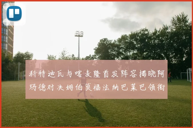 科特迪瓦与喀麦隆首发阵容揭晓阿玛德对决姆伯莫福法纳巴莱巴领衔出战