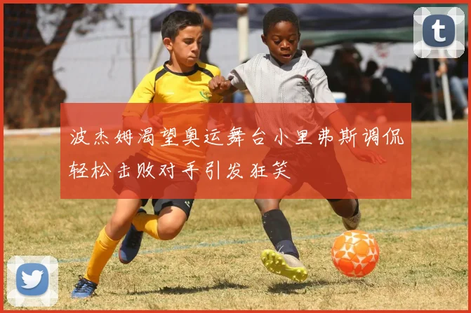 波杰姆渴望奥运舞台小里弗斯调侃轻松击败对手引发狂笑