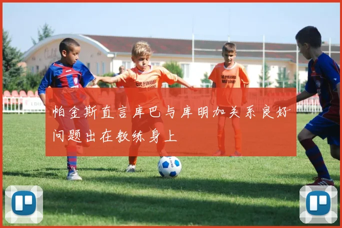 帕金斯直言库巴与库明加关系良好问题出在教练身上