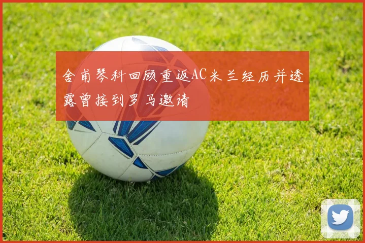 舍甫琴科回顾重返AC米兰经历并透露曾接到罗马邀请