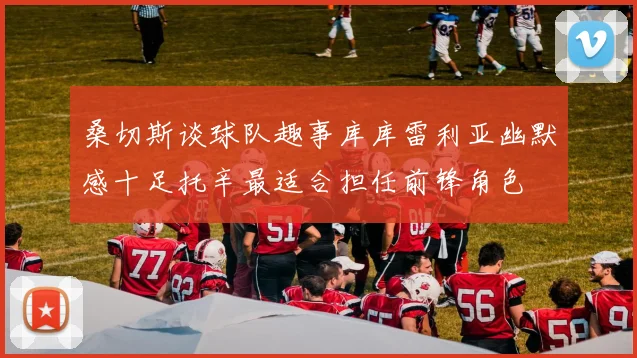 桑切斯谈球队趣事库库雷利亚幽默感十足托辛最适合担任前锋角色