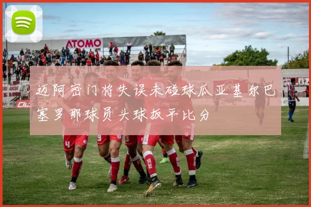 迈阿密门将失误未碰球瓜亚基尔巴塞罗那球员头球扳平比分