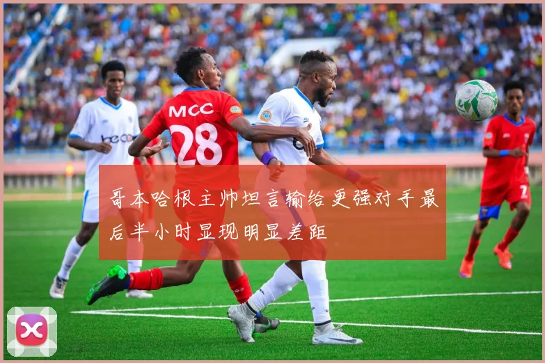 哥本哈根主帅坦言输给更强对手最后半小时显现明显差距