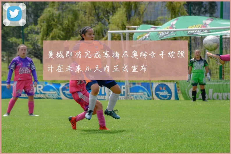 曼城即将完成塞梅尼奥转会手续预计在未来几天内正式宣布