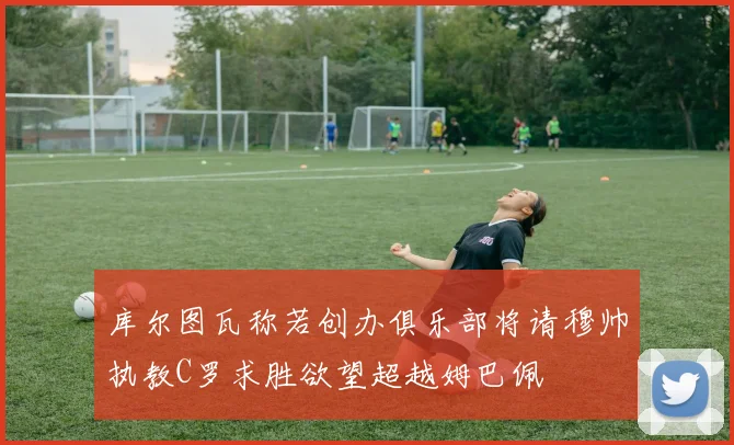 库尔图瓦称若创办俱乐部将请穆帅执教C罗求胜欲望超越姆巴佩