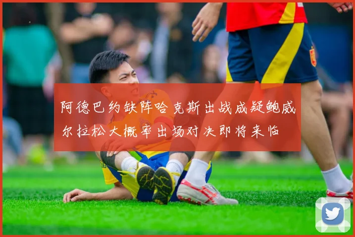 阿德巴约缺阵哈克斯出战成疑鲍威尔拉松大概率出场对决即将来临