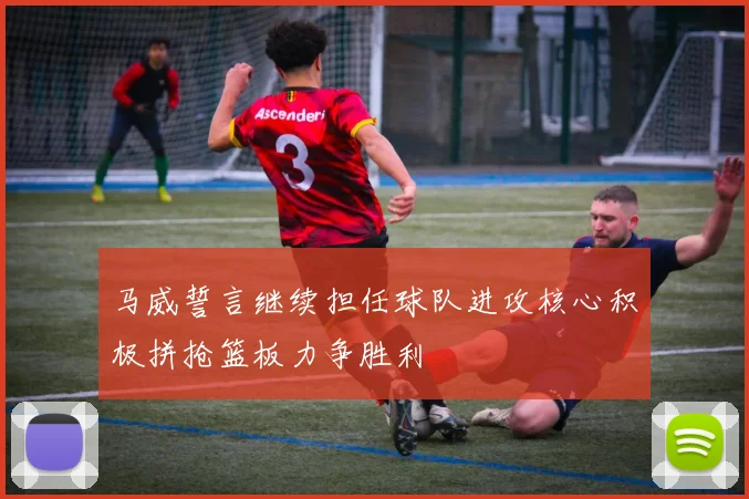 马威誓言继续担任球队进攻核心积极拼抢篮板力争胜利