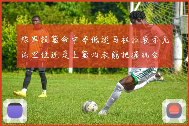 绿军投篮命中率低迷马祖拉表示无论空位还是上篮均未能把握机会