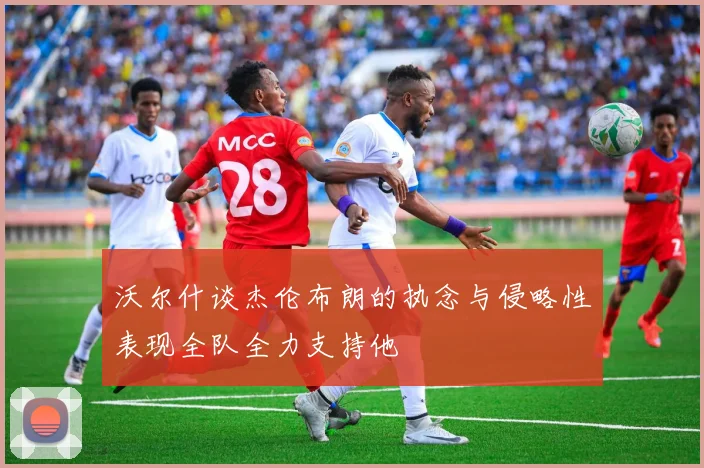 沃尔什谈杰伦布朗的执念与侵略性表现全队全力支持他