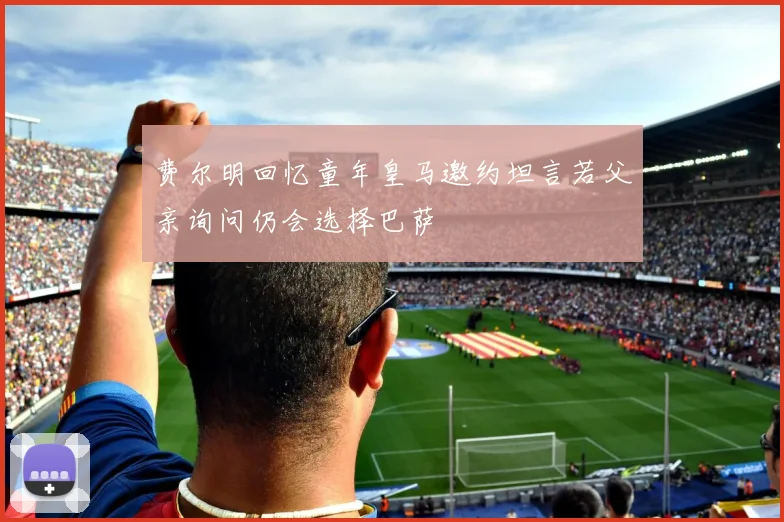 费尔明回忆童年皇马邀约坦言若父亲询问仍会选择巴萨